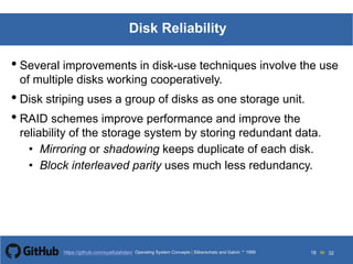 Silberschatz and Galvin199913.18Operating System Concepts Silberschatz and Galvin19995.18Operating System Concepts Silberschatz and Galvin 19994.18
18 toOperating System Concepts | Silberschatz and Galvin 1999https://github.com/syaifulahdan/ 32
Disk Reliability
• Several improvements in disk-use techniques involve the use
of multiple disks working cooperatively.
• Disk striping uses a group of disks as one storage unit.
• RAID schemes improve performance and improve the
reliability of the storage system by storing redundant data.
• Mirroring or shadowing keeps duplicate of each disk.
• Block interleaved parity uses much less redundancy.
 