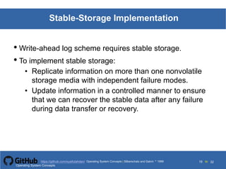 Silberschatz and Galvin199913.19Operating System Concepts Silberschatz and Galvin19995.19Operating System Concepts Silberschatz and Galvin 19994.19
19 toOperating System Concepts | Silberschatz and Galvin 1999https://github.com/syaifulahdan/ 32
Stable-Storage Implementation
• Write-ahead log scheme requires stable storage.
• To implement stable storage:
• Replicate information on more than one nonvolatile
storage media with independent failure modes.
• Update information in a controlled manner to ensure
that we can recover the stable data after any failure
during data transfer or recovery.
Operating System Concepts
 