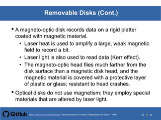 Silberschatz and Galvin199913.22Operating System Concepts Silberschatz and Galvin19995.22Operating System Concepts Silberschatz and Galvin 19994.22
22 toOperating System Concepts | Silberschatz and Galvin 1999https://github.com/syaifulahdan/ 32
Removable Disks (Cont.)
• A magneto-optic disk records data on a rigid platter
coated with magnetic material.
• Laser heat is used to amplify a large, weak magnetic
field to record a bit.
• Laser light is also used to read data (Kerr effect).
• The magneto-optic head flies much farther from the
disk surface than a magnetic disk head, and the
magnetic material is covered with a protective layer
of plastic or glass; resistant to head crashes.
• Optical disks do not use magnetism; they employ special
materials that are altered by laser light.
 