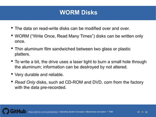 Silberschatz and Galvin199913.23Operating System Concepts Silberschatz and Galvin19995.23Operating System Concepts Silberschatz and Galvin 19994.23
23 toOperating System Concepts | Silberschatz and Galvin 1999https://github.com/syaifulahdan/ 32
WORM Disks
• The data on read-write disks can be modified over and over.
• WORM (“Write Once, Read Many Times”) disks can be written only
once.
• Thin aluminum film sandwiched between two glass or plastic
platters.
• To write a bit, the drive uses a laser light to burn a small hole through
the aluminum; information can be destroyed by not altered.
• Very durable and reliable.
• Read Only disks, such ad CD-ROM and DVD, com from the factory
with the data pre-recorded.
 