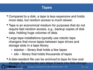 Silberschatz and Galvin199913.24Operating System Concepts Silberschatz and Galvin19995.24Operating System Concepts Silberschatz and Galvin 19994.24
24 toOperating System Concepts | Silberschatz and Galvin 1999https://github.com/syaifulahdan/ 32
Tapes
• Compared to a disk, a tape is less expensive and holds
more data, but random access is much slower.
• Tape is an economical medium for purposes that do not
require fast random access, e.g., backup copies of disk
data, holding huge volumes of data.
• Large tape installations typically use robotic tape
changers that move tapes between tape drives and
storage slots in a tape library.
• stacker – library that holds a few tapes
• silo – library that holds thousands of tapes
• A disk-resident file can be archived to tape for low cost
storage; the computer can stage it back into disk storage
for active use.Operating System Concepts
 