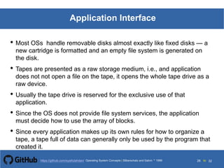 Silberschatz and Galvin199913.26Operating System Concepts Silberschatz and Galvin19995.26Operating System Concepts Silberschatz and Galvin 19994.26
26 toOperating System Concepts | Silberschatz and Galvin 1999https://github.com/syaifulahdan/ 32
Application Interface
• Most OSs handle removable disks almost exactly like fixed disks — a
new cartridge is formatted and an empty file system is generated on
the disk.
• Tapes are presented as a raw storage medium, i.e., and application
does not not open a file on the tape, it opens the whole tape drive as a
raw device.
• Usually the tape drive is reserved for the exclusive use of that
application.
• Since the OS does not provide file system services, the application
must decide how to use the array of blocks.
• Since every application makes up its own rules for how to organize a
tape, a tape full of data can generally only be used by the program that
created it.
 