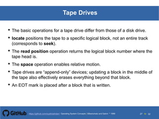 Silberschatz and Galvin199913.27Operating System Concepts Silberschatz and Galvin19995.27Operating System Concepts Silberschatz and Galvin 19994.27
27 toOperating System Concepts | Silberschatz and Galvin 1999https://github.com/syaifulahdan/ 32
Tape Drives
• The basic operations for a tape drive differ from those of a disk drive.
• locate positions the tape to a specific logical block, not an entire track
(corresponds to seek).
• The read position operation returns the logical block number where the
tape head is.
• The space operation enables relative motion.
• Tape drives are “append-only” devices; updating a block in the middle of
the tape also effectively erases everything beyond that block.
• An EOT mark is placed after a block that is written.
 