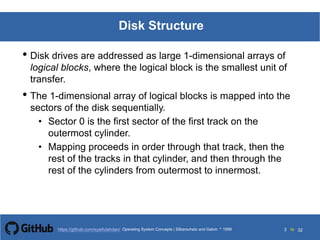 Silberschatz and Galvin199913.3Operating System Concepts Silberschatz and Galvin19995.3Operating System Concepts Silberschatz and Galvin 19994.3
3 toOperating System Concepts | Silberschatz and Galvin 1999https://github.com/syaifulahdan/ 32
Disk Structure
• Disk drives are addressed as large 1-dimensional arrays of
logical blocks, where the logical block is the smallest unit of
transfer.
• The 1-dimensional array of logical blocks is mapped into the
sectors of the disk sequentially.
• Sector 0 is the first sector of the first track on the
outermost cylinder.
• Mapping proceeds in order through that track, then the
rest of the tracks in that cylinder, and then through the
rest of the cylinders from outermost to innermost.
 