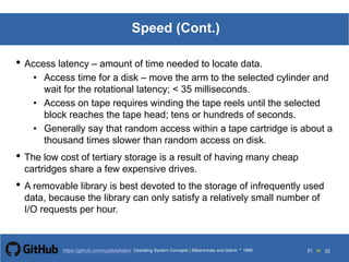 Silberschatz and Galvin199913.31Operating System Concepts Silberschatz and Galvin19995.31Operating System Concepts Silberschatz and Galvin 19994.31
31 toOperating System Concepts | Silberschatz and Galvin 1999https://github.com/syaifulahdan/ 32
Speed (Cont.)
• Access latency – amount of time needed to locate data.
• Access time for a disk – move the arm to the selected cylinder and
wait for the rotational latency; < 35 milliseconds.
• Access on tape requires winding the tape reels until the selected
block reaches the tape head; tens or hundreds of seconds.
• Generally say that random access within a tape cartridge is about a
thousand times slower than random access on disk.
• The low cost of tertiary storage is a result of having many cheap
cartridges share a few expensive drives.
• A removable library is best devoted to the storage of infrequently used
data, because the library can only satisfy a relatively small number of
I/O requests per hour.
 