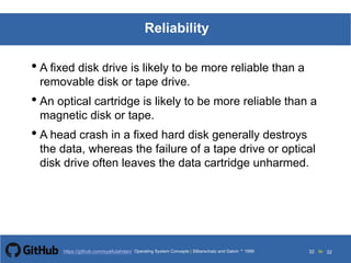 Silberschatz and Galvin199913.32Operating System Concepts Silberschatz and Galvin19995.32Operating System Concepts Silberschatz and Galvin 19994.32
32 toOperating System Concepts | Silberschatz and Galvin 1999https://github.com/syaifulahdan/ 32
Reliability
• A fixed disk drive is likely to be more reliable than a
removable disk or tape drive.
• An optical cartridge is likely to be more reliable than a
magnetic disk or tape.
• A head crash in a fixed hard disk generally destroys
the data, whereas the failure of a tape drive or optical
disk drive often leaves the data cartridge unharmed.
 