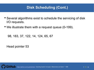 Silberschatz and Galvin199913.5Operating System Concepts Silberschatz and Galvin19995.5Operating System Concepts Silberschatz and Galvin 19994.5
5 toOperating System Concepts | Silberschatz and Galvin 1999https://github.com/syaifulahdan/ 32
Disk Scheduling (Cont.)
• Several algorithms exist to schedule the servicing of disk
I/O requests.
• We illustrate them with a request queue (0-199).
98, 183, 37, 122, 14, 124, 65, 67
Head pointer 53
 