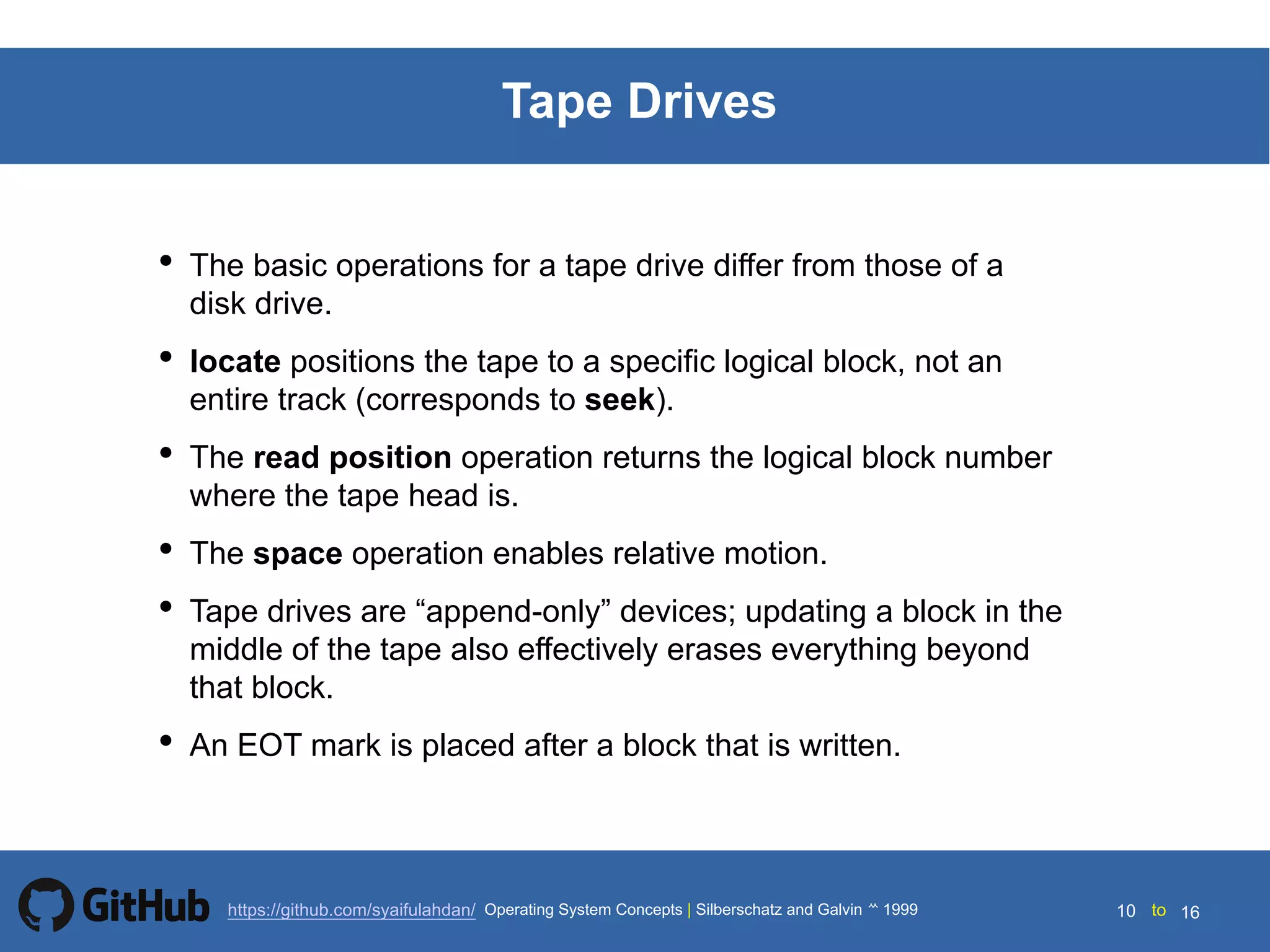 Silberschatz and Galvin199914.10 Silberschatz and Galvin19995.10 Silberschatz and Galvin 19994.10
10 toOperating System Concepts | Silberschatz and Galvin 1999https://github.com/syaifulahdan/ 16
Tape Drives
• The basic operations for a tape drive differ from those of a
disk drive.
• locate positions the tape to a specific logical block, not an
entire track (corresponds to seek).
• The read position operation returns the logical block number
where the tape head is.
• The space operation enables relative motion.
• Tape drives are “append-only” devices; updating a block in the
middle of the tape also effectively erases everything beyond
that block.
• An EOT mark is placed after a block that is written.
 