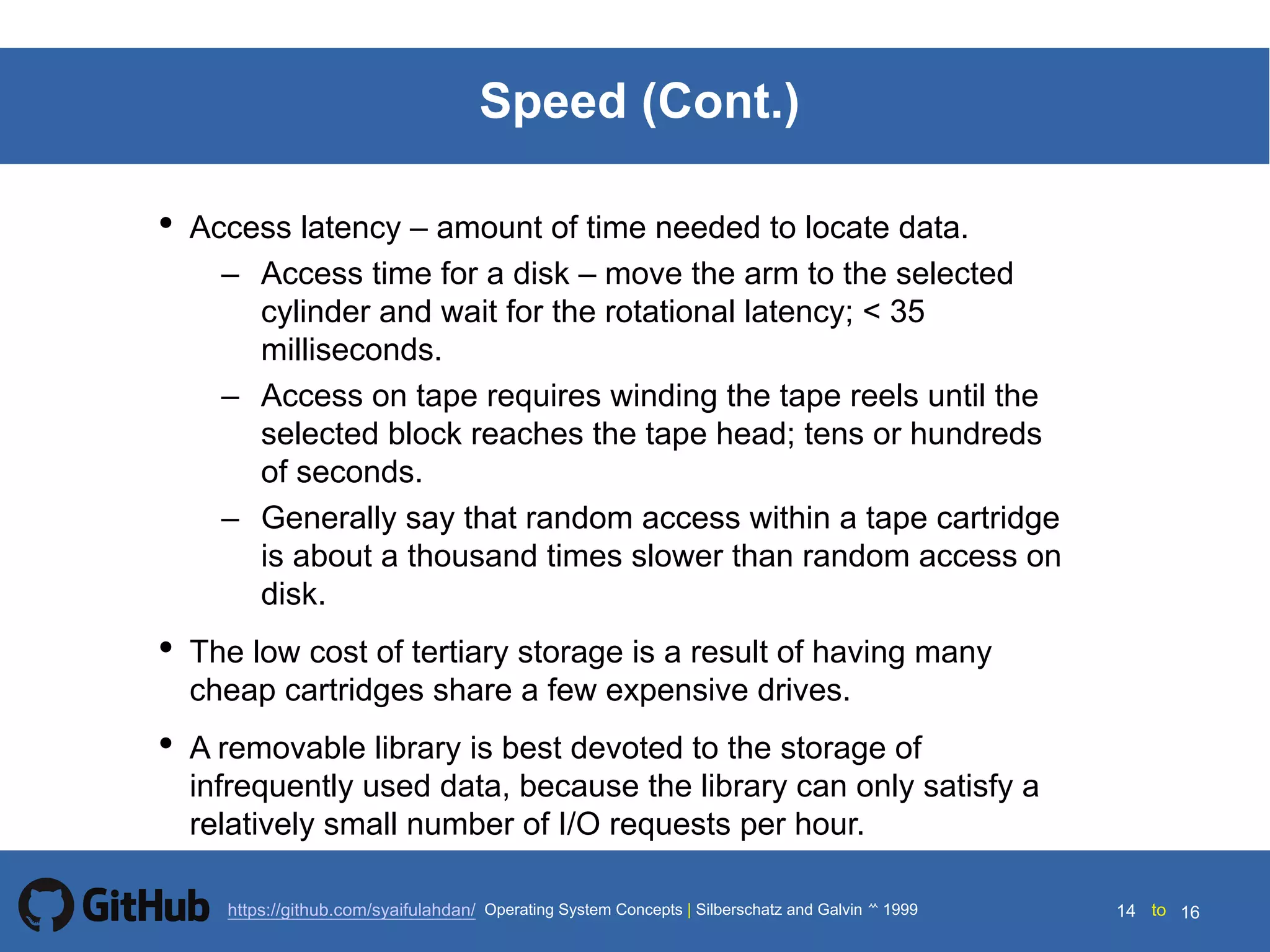 Silberschatz and Galvin199914.14 Silberschatz and Galvin19995.14 Silberschatz and Galvin 19994.14
14 toOperating System Concepts | Silberschatz and Galvin 1999https://github.com/syaifulahdan/ 16
Speed (Cont.)
• Access latency – amount of time needed to locate data.
– Access time for a disk – move the arm to the selected
cylinder and wait for the rotational latency; < 35
milliseconds.
– Access on tape requires winding the tape reels until the
selected block reaches the tape head; tens or hundreds
of seconds.
– Generally say that random access within a tape cartridge
is about a thousand times slower than random access on
disk.
• The low cost of tertiary storage is a result of having many
cheap cartridges share a few expensive drives.
• A removable library is best devoted to the storage of
infrequently used data, because the library can only satisfy a
relatively small number of I/O requests per hour.
 