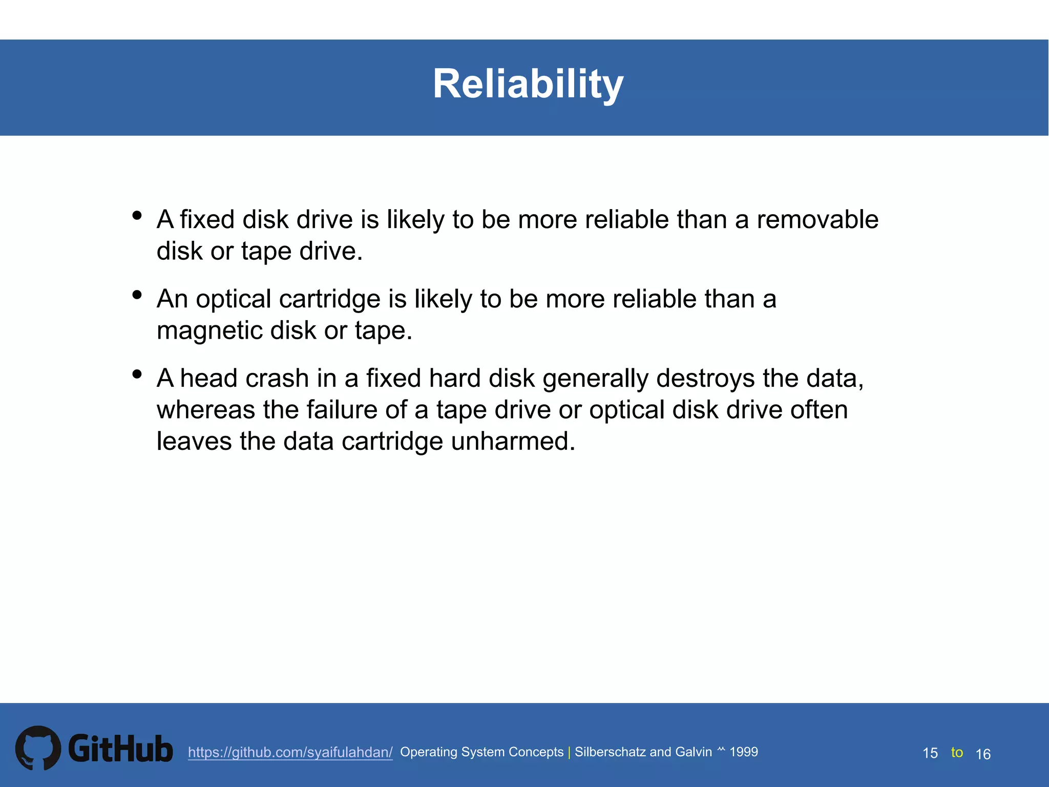 Silberschatz and Galvin199914.15 Silberschatz and Galvin19995.15 Silberschatz and Galvin 19994.15
15 toOperating System Concepts | Silberschatz and Galvin 1999https://github.com/syaifulahdan/ 16
Reliability
• A fixed disk drive is likely to be more reliable than a removable
disk or tape drive.
• An optical cartridge is likely to be more reliable than a
magnetic disk or tape.
• A head crash in a fixed hard disk generally destroys the data,
whereas the failure of a tape drive or optical disk drive often
leaves the data cartridge unharmed.
 