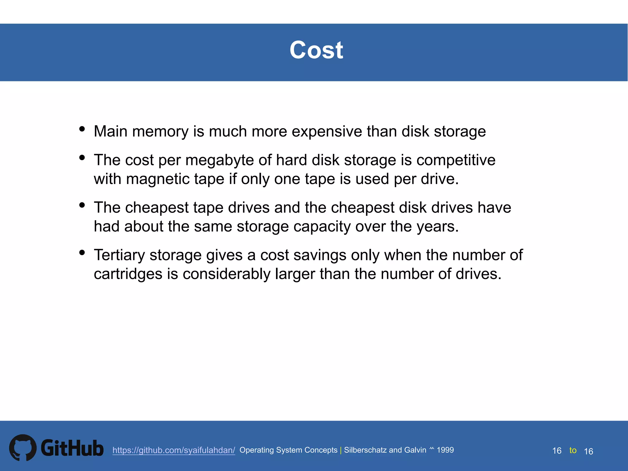 Silberschatz and Galvin199914.16 Silberschatz and Galvin19995.16 Silberschatz and Galvin 19994.16
16 toOperating System Concepts | Silberschatz and Galvin 1999https://github.com/syaifulahdan/ 16
Cost
• Main memory is much more expensive than disk storage
• The cost per megabyte of hard disk storage is competitive
with magnetic tape if only one tape is used per drive.
• The cheapest tape drives and the cheapest disk drives have
had about the same storage capacity over the years.
• Tertiary storage gives a cost savings only when the number of
cartridges is considerably larger than the number of drives.
 