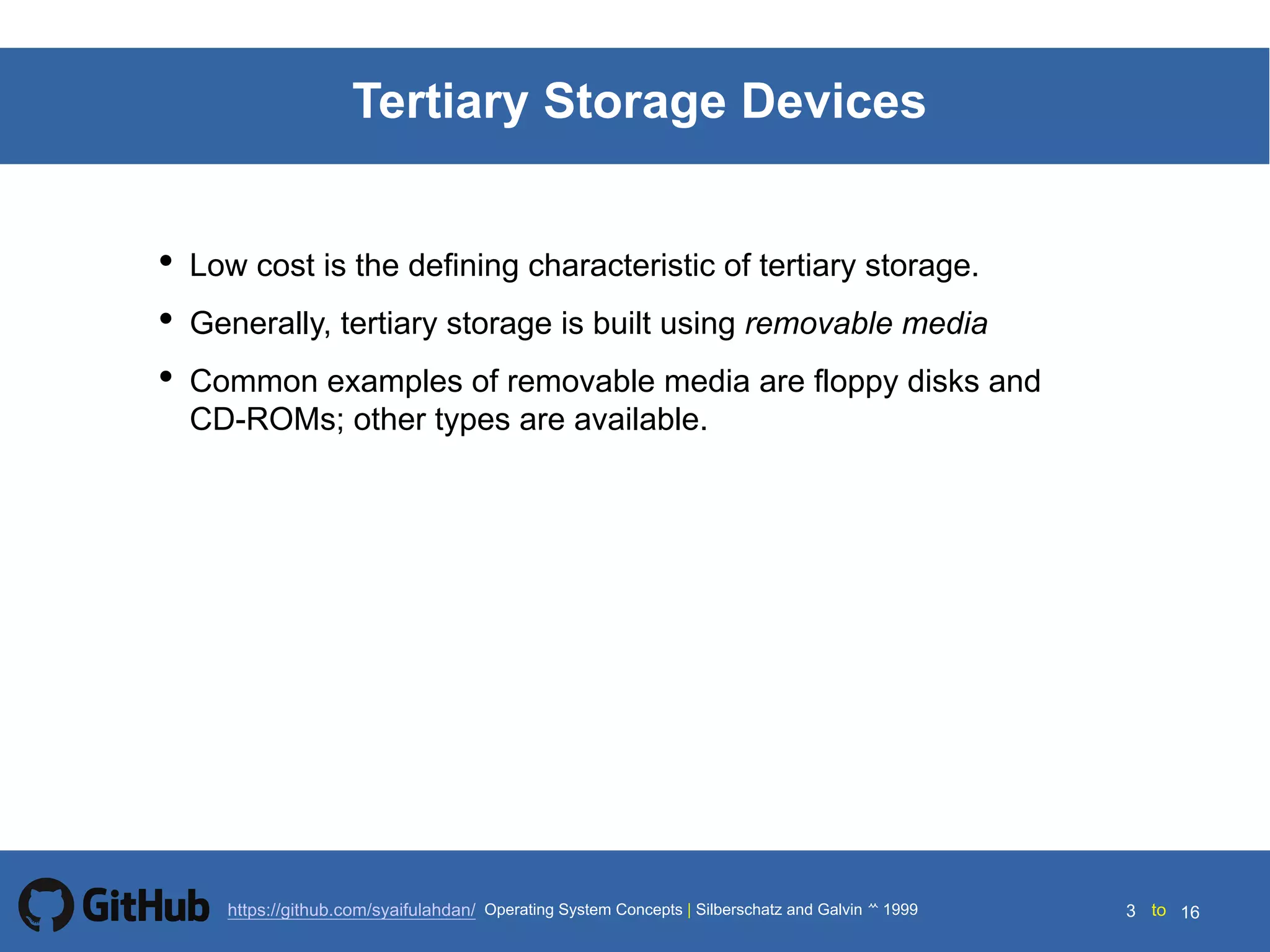 Silberschatz and Galvin199914.3 Silberschatz and Galvin19995.3 Silberschatz and Galvin 19994.3
3 toOperating System Concepts | Silberschatz and Galvin 1999https://github.com/syaifulahdan/ 16
Tertiary Storage Devices
• Low cost is the defining characteristic of tertiary storage.
• Generally, tertiary storage is built using removable media
• Common examples of removable media are floppy disks and
CD-ROMs; other types are available.
 