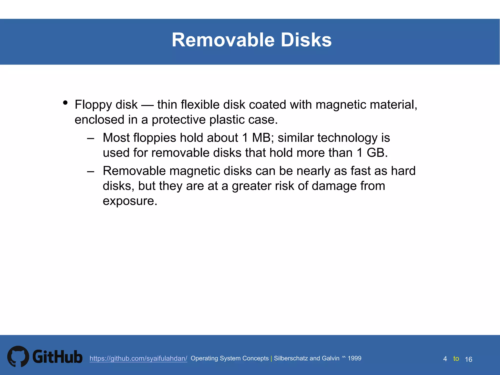 Silberschatz and Galvin199914.4 Silberschatz and Galvin19995.4 Silberschatz and Galvin 19994.4
4 toOperating System Concepts | Silberschatz and Galvin 1999https://github.com/syaifulahdan/ 16
Removable Disks
• Floppy disk — thin flexible disk coated with magnetic material,
enclosed in a protective plastic case.
– Most floppies hold about 1 MB; similar technology is
used for removable disks that hold more than 1 GB.
– Removable magnetic disks can be nearly as fast as hard
disks, but they are at a greater risk of damage from
exposure.
 