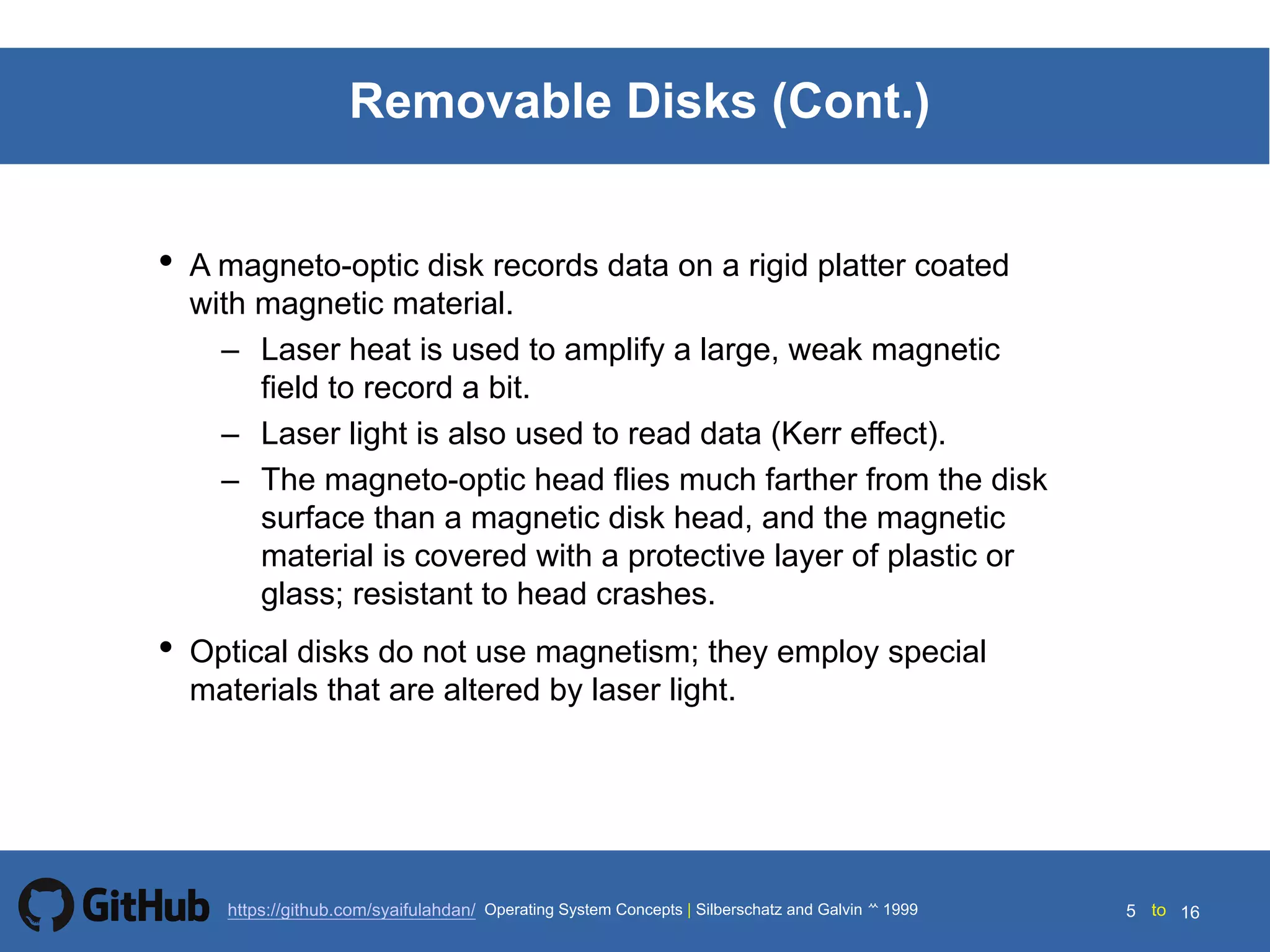 Silberschatz and Galvin199914.5 Silberschatz and Galvin19995.5 Silberschatz and Galvin 19994.5
5 toOperating System Concepts | Silberschatz and Galvin 1999https://github.com/syaifulahdan/ 16
Removable Disks (Cont.)
• A magneto-optic disk records data on a rigid platter coated
with magnetic material.
– Laser heat is used to amplify a large, weak magnetic
field to record a bit.
– Laser light is also used to read data (Kerr effect).
– The magneto-optic head flies much farther from the disk
surface than a magnetic disk head, and the magnetic
material is covered with a protective layer of plastic or
glass; resistant to head crashes.
• Optical disks do not use magnetism; they employ special
materials that are altered by laser light.
 