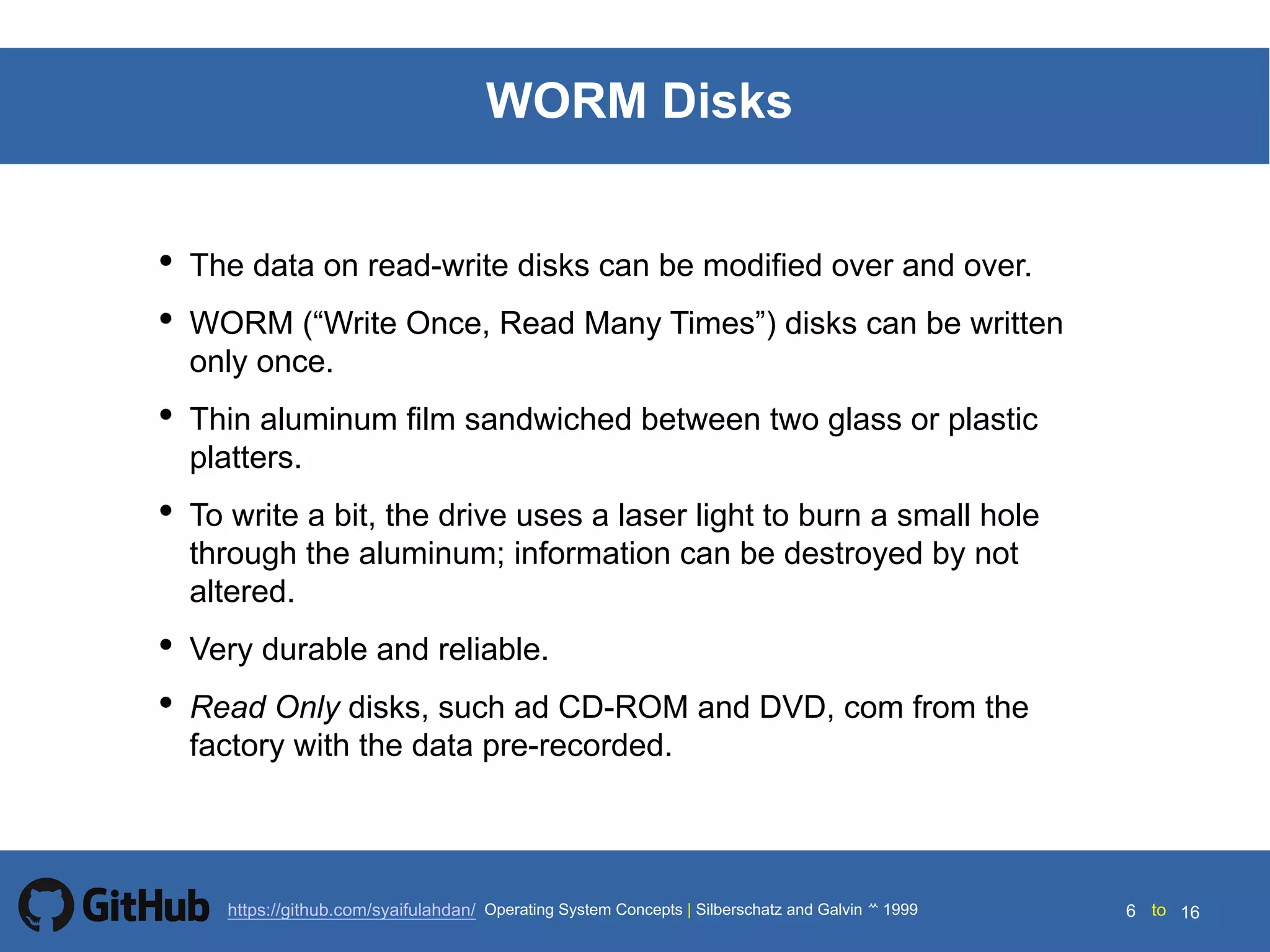 Silberschatz and Galvin199914.6 Silberschatz and Galvin19995.6 Silberschatz and Galvin 19994.6
6 toOperating System Concepts | Silberschatz and Galvin 1999https://github.com/syaifulahdan/ 16
WORM Disks
• The data on read-write disks can be modified over and over.
• WORM (“Write Once, Read Many Times”) disks can be written
only once.
• Thin aluminum film sandwiched between two glass or plastic
platters.
• To write a bit, the drive uses a laser light to burn a small hole
through the aluminum; information can be destroyed by not
altered.
• Very durable and reliable.
• Read Only disks, such ad CD-ROM and DVD, com from the
factory with the data pre-recorded.
 