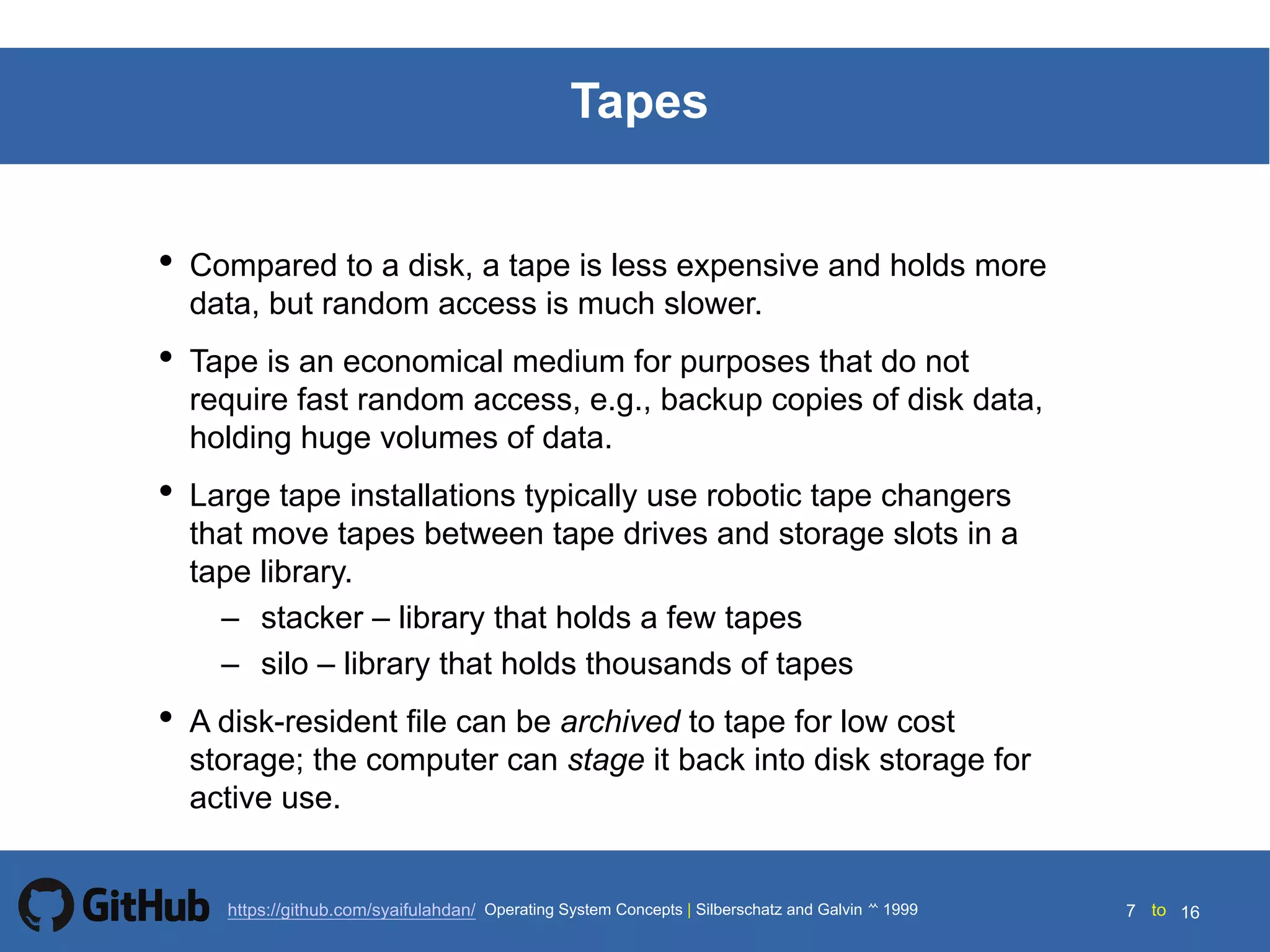 Silberschatz and Galvin199914.7 Silberschatz and Galvin19995.7 Silberschatz and Galvin 19994.7
7 toOperating System Concepts | Silberschatz and Galvin 1999https://github.com/syaifulahdan/ 16
Tapes
• Compared to a disk, a tape is less expensive and holds more
data, but random access is much slower.
• Tape is an economical medium for purposes that do not
require fast random access, e.g., backup copies of disk data,
holding huge volumes of data.
• Large tape installations typically use robotic tape changers
that move tapes between tape drives and storage slots in a
tape library.
– stacker – library that holds a few tapes
– silo – library that holds thousands of tapes
• A disk-resident file can be archived to tape for low cost
storage; the computer can stage it back into disk storage for
active use.
 