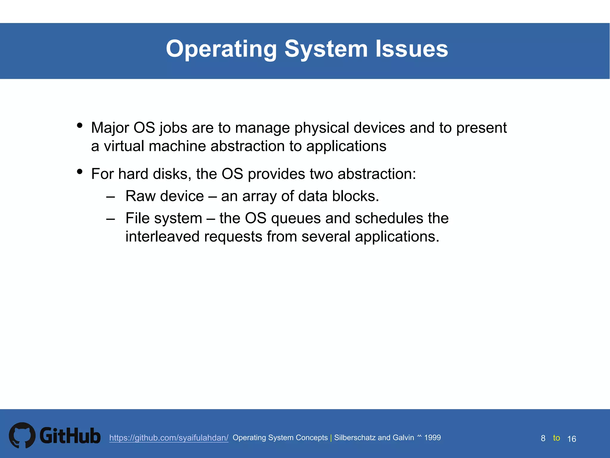Silberschatz and Galvin199914.8 Silberschatz and Galvin19995.8 Silberschatz and Galvin 19994.8
8 toOperating System Concepts | Silberschatz and Galvin 1999https://github.com/syaifulahdan/ 16
Operating System Issues
• Major OS jobs are to manage physical devices and to present
a virtual machine abstraction to applications
• For hard disks, the OS provides two abstraction:
– Raw device – an array of data blocks.
– File system – the OS queues and schedules the
interleaved requests from several applications.
 