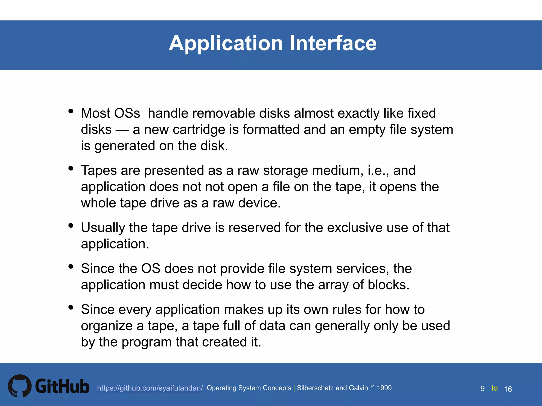 Silberschatz and Galvin199914.9 Silberschatz and Galvin19995.9 Silberschatz and Galvin 19994.9
9 toOperating System Concepts | Silberschatz and Galvin 1999https://github.com/syaifulahdan/ 16
Application Interface
• Most OSs handle removable disks almost exactly like fixed
disks — a new cartridge is formatted and an empty file system
is generated on the disk.
• Tapes are presented as a raw storage medium, i.e., and
application does not not open a file on the tape, it opens the
whole tape drive as a raw device.
• Usually the tape drive is reserved for the exclusive use of that
application.
• Since the OS does not provide file system services, the
application must decide how to use the array of blocks.
• Since every application makes up its own rules for how to
organize a tape, a tape full of data can generally only be used
by the program that created it.
 