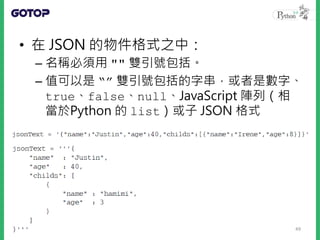 • 數字、true、false、null、使用 "" 包
括的字串等，都是合法的 JSON 格式
• Python 內建了 json 模組，API 的使用上
類似 pickle
• 內建型態轉為 JSON 格式的過程稱為編碼
（Encoding...