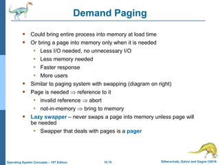 10.10 Silberschatz, Galvin and Gagne ©2018
Operating System Concepts – 10th Edition
Demand Paging
 Could bring entire process into memory at load time
 Or bring a page into memory only when it is needed
• Less I/O needed, no unnecessary I/O
• Less memory needed
• Faster response
• More users
 Similar to paging system with swapping (diagram on right)
 Page is needed  reference to it
• invalid reference  abort
• not-in-memory  bring to memory
 Lazy swapper – never swaps a page into memory unless page will
be needed
• Swapper that deals with pages is a pager
 