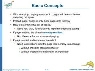 10.12 Silberschatz, Galvin and Gagne ©2018
Operating System Concepts – 10th Edition
Basic Concepts
 With swapping, pager guesses which pages will be used before
swapping out again
 Instead, pager brings in only those pages into memory
 How to determine that set of pages?
• Need new MMU functionality to implement demand paging
 If pages needed are already memory resident
• No difference from non demand-paging
 If page needed and not memory resident
• Need to detect and load the page into memory from storage
 Without changing program behavior
 Without programmer needing to change code
 