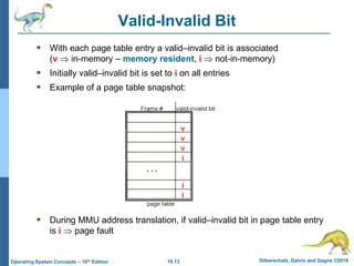 10.13 Silberschatz, Galvin and Gagne ©2018
Operating System Concepts – 10th Edition
Valid-Invalid Bit
 With each page table entry a valid–invalid bit is associated
(v  in-memory – memory resident, i  not-in-memory)
 Initially valid–invalid bit is set to i on all entries
 Example of a page table snapshot:
 During MMU address translation, if valid–invalid bit in page table entry
is i  page fault
 