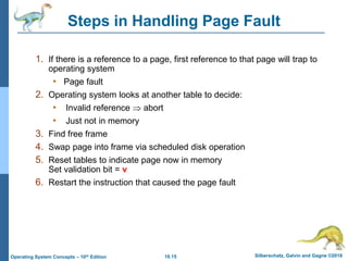 10.15 Silberschatz, Galvin and Gagne ©2018
Operating System Concepts – 10th Edition
Steps in Handling Page Fault
1. If there is a reference to a page, first reference to that page will trap to
operating system
• Page fault
2. Operating system looks at another table to decide:
• Invalid reference  abort
• Just not in memory
3. Find free frame
4. Swap page into frame via scheduled disk operation
5. Reset tables to indicate page now in memory
Set validation bit = v
6. Restart the instruction that caused the page fault
 