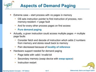 10.17 Silberschatz, Galvin and Gagne ©2018
Operating System Concepts – 10th Edition
Aspects of Demand Paging
 Extreme case – start process with no pages in memory
• OS sets instruction pointer to first instruction of process, non-
memory-resident -> page fault
• And for every other process pages on first access
• Pure demand paging
 Actually, a given instruction could access multiple pages -> multiple
page faults
• Consider fetch and decode of instruction which adds 2 numbers
from memory and stores result back to memory
• Pain decreased because of locality of reference
 Hardware support needed for demand paging
• Page table with valid / invalid bit
• Secondary memory (swap device with swap space)
• Instruction restart
 