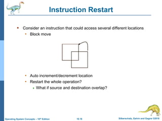 10.18 Silberschatz, Galvin and Gagne ©2018
Operating System Concepts – 10th Edition
Instruction Restart
 Consider an instruction that could access several different locations
• Block move
• Auto increment/decrement location
• Restart the whole operation?
 What if source and destination overlap?
 
