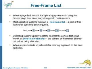 10.19 Silberschatz, Galvin and Gagne ©2018
Operating System Concepts – 10th Edition
Free-Frame List
 When a page fault occurs, the operating system must bring the
desired page from secondary storage into main memory.
 Most operating systems maintain a free-frame list -- a pool of free
frames for satisfying such requests.
 Operating system typically allocate free frames using a technique
known as zero-fill-on-demand -- the content of the frames zeroed-
out before being allocated.
 When a system starts up, all available memory is placed on the free-
frame list.
 