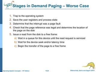 10.20 Silberschatz, Galvin and Gagne ©2018
Operating System Concepts – 10th Edition
Stages in Demand Paging – Worse Case
1. Trap to the operating system
2. Save the user registers and process state
3. Determine that the interrupt was a page fault
4. Check that the page reference was legal and determine the location of
the page on the disk
5. Issue a read from the disk to a free frame:
a) Wait in a queue for this device until the read request is serviced
b) Wait for the device seek and/or latency time
c) Begin the transfer of the page to a free frame
 