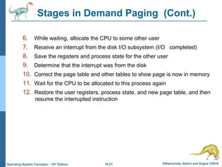 10.21 Silberschatz, Galvin and Gagne ©2018
Operating System Concepts – 10th Edition
Stages in Demand Paging (Cont.)
6. While waiting, allocate the CPU to some other user
7. Receive an interrupt from the disk I/O subsystem (I/O completed)
8. Save the registers and process state for the other user
9. Determine that the interrupt was from the disk
10. Correct the page table and other tables to show page is now in memory
11. Wait for the CPU to be allocated to this process again
12. Restore the user registers, process state, and new page table, and then
resume the interrupted instruction
 