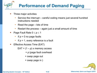 10.22 Silberschatz, Galvin and Gagne ©2018
Operating System Concepts – 10th Edition
Performance of Demand Paging
 Three major activities
• Service the interrupt – careful coding means just several hundred
instructions needed
• Read the page – lots of time
• Restart the process – again just a small amount of time
 Page Fault Rate 0  p  1
• if p = 0 no page faults
• if p = 1, every reference is a fault
 Effective Access Time (EAT)
EAT = (1 – p) x memory access
+ p (page fault overhead
+ swap page out
+ swap page in )
 