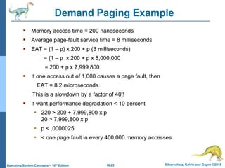 10.23 Silberschatz, Galvin and Gagne ©2018
Operating System Concepts – 10th Edition
Demand Paging Example
 Memory access time = 200 nanoseconds
 Average page-fault service time = 8 milliseconds
 EAT = (1 – p) x 200 + p (8 milliseconds)
= (1 – p x 200 + p x 8,000,000
= 200 + p x 7,999,800
 If one access out of 1,000 causes a page fault, then
EAT = 8.2 microseconds.
This is a slowdown by a factor of 40!!
 If want performance degradation < 10 percent
• 220 > 200 + 7,999,800 x p
20 > 7,999,800 x p
• p < .0000025
• < one page fault in every 400,000 memory accesses
 