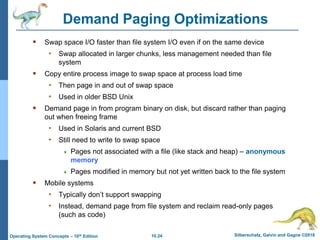 10.24 Silberschatz, Galvin and Gagne ©2018
Operating System Concepts – 10th Edition
Demand Paging Optimizations
 Swap space I/O faster than file system I/O even if on the same device
• Swap allocated in larger chunks, less management needed than file
system
 Copy entire process image to swap space at process load time
• Then page in and out of swap space
• Used in older BSD Unix
 Demand page in from program binary on disk, but discard rather than paging
out when freeing frame
• Used in Solaris and current BSD
• Still need to write to swap space
 Pages not associated with a file (like stack and heap) – anonymous
memory
 Pages modified in memory but not yet written back to the file system
 Mobile systems
• Typically don’t support swapping
• Instead, demand page from file system and reclaim read-only pages
(such as code)
 