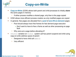 10.25 Silberschatz, Galvin and Gagne ©2018
Operating System Concepts – 10th Edition
Copy-on-Write
 Copy-on-Write (COW) allows both parent and child processes to initially share
the same pages in memory
• If either process modifies a shared page, only then is the page copied
 COW allows more efficient process creation as only modified pages are copied
 In general, free pages are allocated from a pool of zero-fill-on-demand pages
• Pool should always have free frames for fast demand page execution
 Don’t want to have to free a frame as well as other processing on page
fault
• Why zero-out a page before allocating it?
 vfork() variation on fork() system call has parent suspend and child using
copy-on-write address space of parent
• Designed to have child call exec()
• Very efficient
 