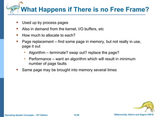 10.28 Silberschatz, Galvin and Gagne ©2018
Operating System Concepts – 10th Edition
What Happens if There is no Free Frame?
 Used up by process pages
 Also in demand from the kernel, I/O buffers, etc
 How much to allocate to each?
 Page replacement – find some page in memory, but not really in use,
page it out
• Algorithm – terminate? swap out? replace the page?
• Performance – want an algorithm which will result in minimum
number of page faults
 Same page may be brought into memory several times
 