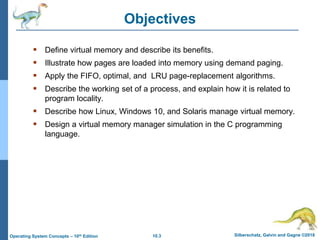 10.3 Silberschatz, Galvin and Gagne ©2018
Operating System Concepts – 10th Edition
Objectives
 Define virtual memory and describe its benefits.
 Illustrate how pages are loaded into memory using demand paging.
 Apply the FIFO, optimal, and LRU page-replacement algorithms.
 Describe the working set of a process, and explain how it is related to
program locality.
 Describe how Linux, Windows 10, and Solaris manage virtual memory.
 Design a virtual memory manager simulation in the C programming
language.
 