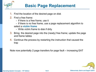 10.31 Silberschatz, Galvin and Gagne ©2018
Operating System Concepts – 10th Edition
Basic Page Replacement
1. Find the location of the desired page on disk
2. Find a free frame:
- If there is a free frame, use it
- If there is no free frame, use a page replacement algorithm to
select a victim frame
- Write victim frame to disk if dirty
3. Bring the desired page into the (newly) free frame; update the page
and frame tables
4. Continue the process by restarting the instruction that caused the
trap
Note now potentially 2 page transfers for page fault – increasing EAT
 