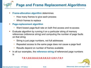 10.33 Silberschatz, Galvin and Gagne ©2018
Operating System Concepts – 10th Edition
Page and Frame Replacement Algorithms
 Frame-allocation algorithm determines
• How many frames to give each process
• Which frames to replace
 Page-replacement algorithm
• Want lowest page-fault rate on both first access and re-access
 Evaluate algorithm by running it on a particular string of memory
references (reference string) and computing the number of page faults
on that string
• String is just page numbers, not full addresses
• Repeated access to the same page does not cause a page fault
• Results depend on number of frames available
 In all our examples, the reference string of referenced page numbers
is
7,0,1,2,0,3,0,4,2,3,0,3,0,3,2,1,2,0,1,7,0,1
 