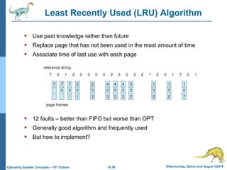 10.38 Silberschatz, Galvin and Gagne ©2018
Operating System Concepts – 10th Edition
Least Recently Used (LRU) Algorithm
 Use past knowledge rather than future
 Replace page that has not been used in the most amount of time
 Associate time of last use with each page
 12 faults – better than FIFO but worse than OPT
 Generally good algorithm and frequently used
 But how to implement?
 