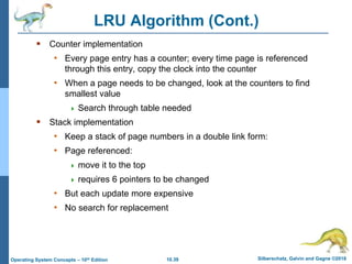 10.39 Silberschatz, Galvin and Gagne ©2018
Operating System Concepts – 10th Edition
LRU Algorithm (Cont.)
 Counter implementation
• Every page entry has a counter; every time page is referenced
through this entry, copy the clock into the counter
• When a page needs to be changed, look at the counters to find
smallest value
 Search through table needed
 Stack implementation
• Keep a stack of page numbers in a double link form:
• Page referenced:
 move it to the top
 requires 6 pointers to be changed
• But each update more expensive
• No search for replacement
 