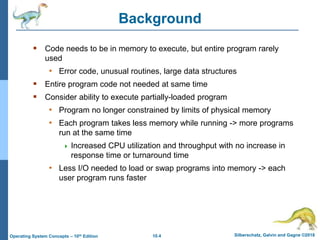 10.4 Silberschatz, Galvin and Gagne ©2018
Operating System Concepts – 10th Edition
Background
 Code needs to be in memory to execute, but entire program rarely
used
• Error code, unusual routines, large data structures
 Entire program code not needed at same time
 Consider ability to execute partially-loaded program
• Program no longer constrained by limits of physical memory
• Each program takes less memory while running -> more programs
run at the same time
 Increased CPU utilization and throughput with no increase in
response time or turnaround time
• Less I/O needed to load or swap programs into memory -> each
user program runs faster
 