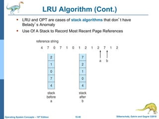 10.40 Silberschatz, Galvin and Gagne ©2018
Operating System Concepts – 10th Edition
LRU Algorithm (Cont.)
 LRU and OPT are cases of stack algorithms that don’t have
Belady’s Anomaly
 Use Of A Stack to Record Most Recent Page References
 