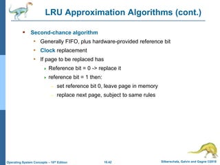 10.42 Silberschatz, Galvin and Gagne ©2018
Operating System Concepts – 10th Edition
LRU Approximation Algorithms (cont.)
 Second-chance algorithm
• Generally FIFO, plus hardware-provided reference bit
• Clock replacement
• If page to be replaced has
 Reference bit = 0 -> replace it
 reference bit = 1 then:
– set reference bit 0, leave page in memory
– replace next page, subject to same rules
 