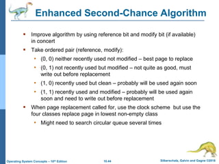 10.44 Silberschatz, Galvin and Gagne ©2018
Operating System Concepts – 10th Edition
Enhanced Second-Chance Algorithm
 Improve algorithm by using reference bit and modify bit (if available)
in concert
 Take ordered pair (reference, modify):
• (0, 0) neither recently used not modified – best page to replace
• (0, 1) not recently used but modified – not quite as good, must
write out before replacement
• (1, 0) recently used but clean – probably will be used again soon
• (1, 1) recently used and modified – probably will be used again
soon and need to write out before replacement
 When page replacement called for, use the clock scheme but use the
four classes replace page in lowest non-empty class
• Might need to search circular queue several times
 