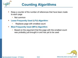 10.45 Silberschatz, Galvin and Gagne ©2018
Operating System Concepts – 10th Edition
Counting Algorithms
 Keep a counter of the number of references that have been made
to each page
• Not common
 Lease Frequently Used (LFU) Algorithm:
• Replaces page with smallest count
 Most Frequently Used (MFU) Algorithm:
• Based on the argument that the page with the smallest count
was probably just brought in and has yet to be used
 