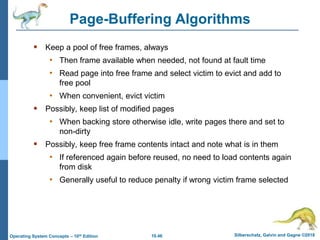 10.46 Silberschatz, Galvin and Gagne ©2018
Operating System Concepts – 10th Edition
Page-Buffering Algorithms
 Keep a pool of free frames, always
• Then frame available when needed, not found at fault time
• Read page into free frame and select victim to evict and add to
free pool
• When convenient, evict victim
 Possibly, keep list of modified pages
• When backing store otherwise idle, write pages there and set to
non-dirty
 Possibly, keep free frame contents intact and note what is in them
• If referenced again before reused, no need to load contents again
from disk
• Generally useful to reduce penalty if wrong victim frame selected
 