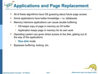 10.47 Silberschatz, Galvin and Gagne ©2018
Operating System Concepts – 10th Edition
Applications and Page Replacement
 All of these algorithms have OS guessing about future page access
 Some applications have better knowledge – i.e. databases
 Memory intensive applications can cause double buffering
• OS keeps copy of page in memory as I/O buffer
• Application keeps page in memory for its own work
 Operating system can given direct access to the disk, getting out of
the way of the applications
• Raw disk mode
 Bypasses buffering, locking, etc.
 