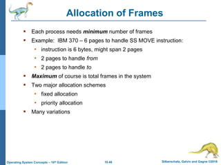10.48 Silberschatz, Galvin and Gagne ©2018
Operating System Concepts – 10th Edition
Allocation of Frames
 Each process needs minimum number of frames
 Example: IBM 370 – 6 pages to handle SS MOVE instruction:
• instruction is 6 bytes, might span 2 pages
• 2 pages to handle from
• 2 pages to handle to
 Maximum of course is total frames in the system
 Two major allocation schemes
• fixed allocation
• priority allocation
 Many variations
 